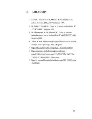 21
5. LITERATURA
1. Fazlić R., Kukuruzović H., Mehurić B.: Fizika (definicije,
zakoni, formule), DD „Grin“ Gračanica, 1999.
2. Dr. Sliško J., Traparić O.: Fizika za 1. razred srednje škole, SP
„SVJETLOST“, Sarajevo 1991.
3. Dr. Abasbegović N., Dr. Musemić R.: Fizika sa zbirkom
zadataka za prvi razred srednje škole, IP „SVJETLOST“ d.d.,
Sarajevo 1998.
4. Tutkur N. prof., Memento ili podsjetnik Fizika za prve razrede
srednjih škola i gimnazija, BEHA Bugojno
5. https://kluszeljka.weebly.com/poluga-i-moment-sile.html
6. https://edutorij.e-skole.hr/share/proxy/alfresco-
noauth/edutorij/api/proxy-guest/673a7966-985a-40c6-976c-
5562c11d277f/html/1012_Poluga.html
7. https://www.enciklopedija.hr/natuknica.aspx?ID=49280#pogla
vlje133098
 