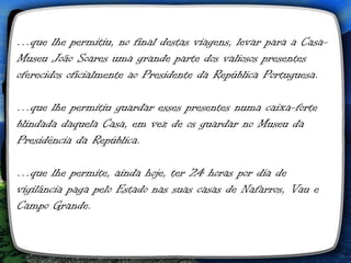 …que lhe permitiu, no final destas viagens, levar para a Casa-
Museu João Soares uma grande parte dos valiosos presentes
oferecidos oficialmente ao Presidente da República Portuguesa.

…que lhe permitiu guardar esses presentes numa caixa-forte
blindada daquela Casa, em vez de os guardar no Museu da
Presidência da República.

…que lhe permite, ainda hoje, ter 24 horas por dia de
vigilância paga pelo Estado nas suas casas de Nafarros, Vau e
Campo Grande.
 