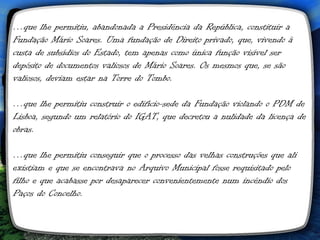 …que lhe permitiu, abandonada a Presidência da República, constituir a
Fundação Mário Soares. Uma fundação de Direito privado, que, vivendo à
custa de subsídios do Estado, tem apenas como única função visível ser
depósito de documentos valiosos de Mário Soares. Os mesmos que, se são
valiosos, deviam estar na Torre do Tombo.

…que lhe permitiu construir o edifício-sede da Fundação violando o PDM de
Lisboa, segundo um relatório do IGAT, que decretou a nulidade da licença de
obras.

…que lhe permitiu conseguir que o processo das velhas construções que ali
existiam e que se encontrava no Arquivo Municipal fosse requisitado pelo
filho e que acabasse por desaparecer convenientemente num incêndio dos
Paços do Concelho.
 