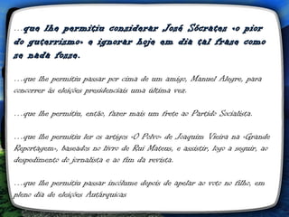 …que lhe permitiu considerar José Sócrates «o pior
do guterrismo» e ignorar hoje em dia tal frase como
se nada fosse.

…que lhe permitiu passar por cima de um amigo, Manuel Alegre, para
concorrer às eleições presidenciais uma última vez.

…que lhe permitiu, então, fazer mais um frete ao Partido Socialista.

…que lhe permitiu ler os artigos «O Polvo» de Joaquim Vieira na «Grande
Reportagem», baseados no livro de Rui Mateus, e assistir, logo a seguir, ao
despedimento do jornalista e ao fim da revista.

…que lhe permitiu passar incólume depois de apelar ao voto no filho, em
pleno dia de eleições Autárquicas
 