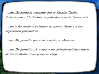 …que lhe permitiu conseguir que os Estados Unidos
financiassem o PS durante os primeiros anos da Democracia.

…que o fez meter o socialismo na gaveta durante a sua
experiência governativa.

…que lhe permitiu governar sem ler os «dossiers».

…que lhe permitiu não voltar a ser primeiro-ministro depois
de tão fantástico desempenho do cargo.
 