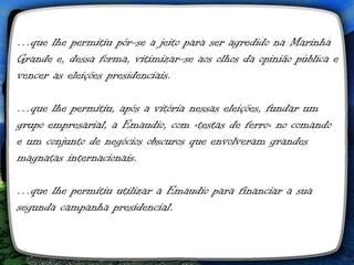 …que lhe permitiu pôr-se a jeito para ser agredido na Marinha
Grande e, dessa forma, vitimizar-se aos olhos da opinião pública e
vencer as eleições presidenciais.

…que lhe permitiu, após a vitória nessas eleições, fundar um
grupo empresarial, a Emaudio, com «testas de ferro» no comando
e um conjunto de negócios obscuros que envolveram grandes
magnatas internacionais. 

…que lhe permitiu utilizar a Emaudio para financiar a sua
segunda campanha presidencial.
 
