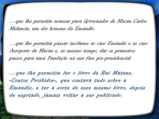 …que lhe permitiu nomear para Governador de Macau Carlos
Melancia, um dos homens da Emaudio.

…que lhe permitiu passar incólume ao caso Emaudio e ao caso
Aeroporto de Macau e, ao mesmo tempo, dar os primeiros
passos para uma Fundação na sua fase pós-presidencial.

…que lhe permitiu ler o livro de Rui Mateus,
«Contos Proibidos», que contava tudo sobre a
Emaudio, e ter a sorte de esse mesmo livro, depois
de esgotado, jamais voltar a ser publicado.
 