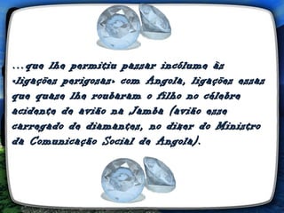 … que lhe permitiu passar incólume às
«ligações perigosas» com Angola, ligações essas
que quase lhe roubaram o filho no célebre
acidente de avião na Jamba (avião esse
carregado de diamantes, no dizer do Ministro
da Comunicação Social de Angola).
 