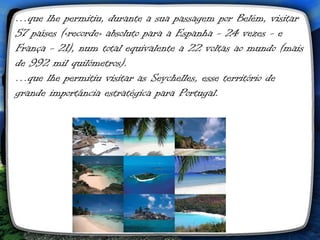 …que lhe permitiu, durante a sua passagem por Belém, visitar
57 países («recorde» absoluto para a Espanha - 24 vezes - e
França - 21), num total equivalente a 22 voltas ao mundo (mais
de 992 mil quilómetros).
…que lhe permitiu visitar as Seychelles, esse território de
grande importância estratégica para Portugal.
 