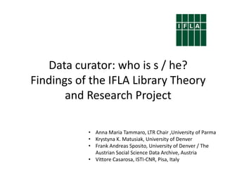 Data curator: who is s / he?
Findings of the IFLA Library Theory
and Research Project
• Anna Maria Tammaro, LTR Chair ,University of Parma
• Krystyna K. Matusiak, University of Denver
• Frank Andreas Sposito, University of Denver / The
Austrian Social Science Data Archive, Austria
• Vittore Casarosa, ISTI-CNR, Pisa, Italy
 