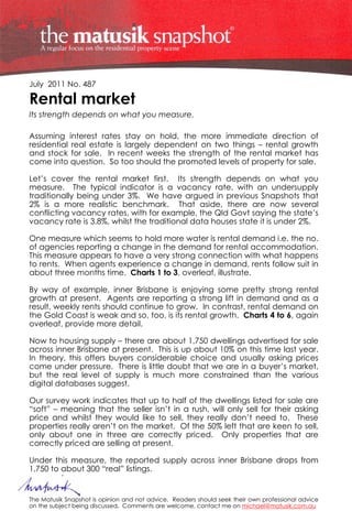 July 2011 No. 487

Rental market
Its strength depends on what you measure.

Assuming interest rates stay on hold, the more immediate direction of
residential real estate is largely dependent on two things – rental growth
and stock for sale. In recent weeks the strength of the rental market has
come into question. So too should the promoted levels of property for sale.

Let’s cover the rental market first. Its strength depends on what you
measure. The typical indicator is a vacancy rate, with an undersupply
traditionally being under 3%. We have argued in previous Snapshots that
2% is a more realistic benchmark. That aside, there are now several
conflicting vacancy rates, with for example, the Qld Govt saying the state’s
vacancy rate is 3.8%, whilst the traditional data houses state it is under 2%.

One measure which seems to hold more water is rental demand i.e. the no.
of agencies reporting a change in the demand for rental accommodation.
This measure appears to have a very strong connection with what happens
to rents. When agents experience a change in demand, rents follow suit in
about three months time. Charts 1 to 3, overleaf, illustrate.

By way of example, inner Brisbane is enjoying some pretty strong rental
growth at present. Agents are reporting a strong lift in demand and as a
result, weekly rents should continue to grow. In contrast, rental demand on
the Gold Coast is weak and so, too, is its rental growth. Charts 4 to 6, again
overleaf, provide more detail.

Now to housing supply – there are about 1,750 dwellings advertised for sale
across inner Brisbane at present. This is up about 10% on this time last year.
In theory, this offers buyers considerable choice and usually asking prices
come under pressure. There is little doubt that we are in a buyer’s market,
but the real level of supply is much more constrained than the various
digital databases suggest.

Our survey work indicates that up to half of the dwellings listed for sale are
“soft” – meaning that the seller isn’t in a rush, will only sell for their asking
price and whilst they would like to sell, they really don’t need to. These
properties really aren’t on the market. Of the 50% left that are keen to sell,
only about one in three are correctly priced. Only properties that are
correctly priced are selling at present.

Under this measure, the reported supply across inner Brisbane drops from
1,750 to about 300 “real” listings.


The Matusik Snapshot is opinion and not advice. Readers should seek their own professional advice
on the subject being discussed. Comments are welcome, contact me on michael@matusik.com.au
 