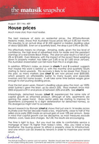 August 2011 No. 489

House prices
Much more stoic than most realise.

The best measure of data on residential prices, the RPData-Rismark
Hedonic Index, shows that Australian house prices fell just 0.2% last month.
This equates to an actual drop of $1,200 against a median dwelling value
of about $525,000. Even on a quarterly basis, the drop is just 0.9% or $4,700.
This effectively means no change. Amazing, really, given the low level of
confidence, the high level of advertised stock for resale and the persistent
warnings of a real estate Black Friday. The year-on-year result is a fall of just
2% or $10,600. Even Brisbane, with the impact of the recent flood weighing
down its property market, has fallen just 2.6% or by $11,600 since January.
The Australian sharemarket can fall more than this in a single day.
In addition, RPData’s index, as shown in charts 1 and 2 overleaf, suggests
that maybe the worst is behind us, with the monthly and quarterly results
starting to trend upwards. This recovery is likely to be slower than those in
the past, as many markets (see chart 3) are now priced over $500,000,
which presents an affordability barrier to many buyers and especially
investors and first home buyers. It will take some time before wages grow
enough to start pushing dwelling prices.
Over the last seven years, Darwin’s dwelling values grew the most, up 100%;
whilst Sydney’s grew the least, up by about 25%. Most markets since mid-
2005 enjoyed a lift in end prices of between 35% and 60%. See chart 4.
Interestingly, detached houses (chart 5) experienced the same rate of
capital growth as attached product, although of late, apartments are
gaining the upper hand. Gross rental yields are starting to improve for
apartments (compared to a slight deterioration for detached homes), so
this divergence might start to accelerate.
Recent research by Rismark (chart 6) shows that just one in 14 resales across
Australia over the last decade made a loss. Importantly, close to half of the
sellers since early 2000 made an annual gain of over 10% per annum. Keep
in mind that capital growth can be deceptive, as most measures exclude
inflation, costs, taxes and charges. But still, the results are encouraging.
The time is right to buy. But you must be able to comfortably service a
mortgage at least 1% higher than today’s rates. Also, you need a long
timeframe; the buying power to afford a property close to infrastructure,
and one which can be shared by tenants in order to maximise your rental
return.


The Matusik Snapshot is opinion and not advice. Readers should seek their own professional advice
on the subject being discussed. Comments are welcome, contact me on michael@matusik.com.au
 