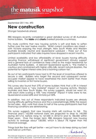 September 2011 No. 490

New construction
Stronger headwinds ahead.

RBS Morgans recently completed a great detailed survey of 40 Australian
home builders. The table and charts overleaf provide a summary.

This study confirms that new housing activity is soft and likely to soften
further over the next twelve months. Whilst current conditions are mixed –
with Victoria enjoying the most strength, New South Wales and Western
Australia broadly neutral and Queensland subdued – three out of five
participants indicated that sales inquires have dropped in recent months.

Limited availability and low affordability of land; buyers having difficulty
securing finance; withdrawal of significant government stimulus support
and a general lack of confidence were cited as the major headwinds for
Australian home builders. A relevant Queensland quote is, “the market is
cautious and constrained with higher utility bills, recent natural disasters, the
potential for higher interest rates and a looming carbon tax”.

Six out of ten participants have had to lift the level of incentives offered to
secure a sale. Builders who target the second and subsequent owner-
occupier market appear to have weathered the storm better than those
selling to investors or first home buyers.

This survey also found that 57% of home builders think that a lift in interest
rates would have a “very material” impact on housing activity. Western
Australia and New South Wales, this survey suggests, would be worst hit,
with each state scoring a 70% “very material” impact if rates were to rise.
Queensland scored 60% and Victoria just 30%.

In addition, two out of three respondents indicated buyers are already
having difficulty getting finance and this is overwhelmingly (90%) the reason
for lost sales. Also, note that close to half of the survey participants feel that
financing conditions are deteriorating.

This survey suggests that new housing starts will continue to fall. This
financial year’s 162,000 national starts are projected to drop to 145,000
during 2011/12, before rising to 167,000 in 2012/13 and to 186,000 within
three years. Over the longer term, RBS Morgans forecast new housing
activity to average about 158,000, which is about 7% higher than the
historical average.

Things look like they will get better – we just have to do keep doing our best
and hold on until then.

The Matusik Snapshot is opinion and not advice. Readers should seek their own professional advice
on the subject being discussed. Comments are welcome, contact me on michael@matusik.com.au
 
