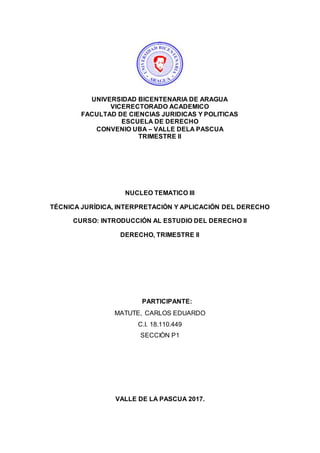 UNIVERSIDAD BICENTENARIA DE ARAGUA
VICERECTORADO ACADEMICO
FACULTAD DE CIENCIAS JURIDICAS Y POLITICAS
ESCUELA DE DERECHO
CONVENIO UBA – VALLE DELA PASCUA
TRIMESTRE II
NUCLEO TEMATICO III
TÉCNICA JURÍDICA, INTERPRETACIÓN Y APLICACIÓN DEL DERECHO
CURSO: INTRODUCCIÓN AL ESTUDIO DEL DERECHO II
DERECHO, TRIMESTRE II
PARTICIPANTE:
MATUTE, CARLOS EDUARDO
C.I. 18.110.449
SECCIÒN P1
VALLE DE LA PASCUA 2017.
 
