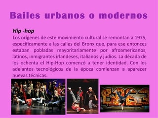 Bailes urbanos o modernos
Hip -hop
Los orígenes de este movimiento cultural se remontan a 1975,
específicamente a las calles del Bronx que, para ese entonces
estaban pobladas mayoritariamente por afroamericanos,
latinos, inmigrantes irlandeses, italianos y judíos. La década de
los ochenta el Hip-Hop comenzó a tener identidad. Con los
adelantos tecnológicos de la época comienzan a aparecer
nuevas técnicas.
 