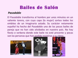 Bailes de Salón
Pasodoble
El Pasodoble transforma al hombre por unos minutos en un
valiente torero, con cuya capa (la mujer) sortea todos los
embites de un imaginario astado. Su carácter netamente
español ha hecho del Pasodoble uno de los pocos bailes de
pareja que no han sido olvidados en nuestro país. No hay
fiesta o verbena donde este baile no esté presente y pocas
son las personas que han podido resistirse a su ritmo.
 