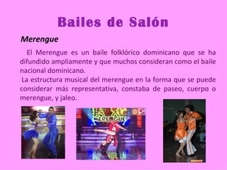 Bailes de Salón
Merengue
  El Merengue es un baile folklórico dominicano que se ha
difundido ampliamente y que muchos consideran como el baile
nacional dominicano.
La estructura musical del merengue en la forma que se puede
considerar más representativa, constaba de paseo, cuerpo o
merengue, y jaleo.
 