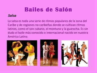 Bailes de Salón
Salsa
La salsa es toda una serie de ritmos populares de la zona del
Caribe y de regiones no caribeñas donde se cultivan ritmos
latinos, como el son cubano, el montuno y la guaracha. Es sin
duda el baile más conocido e internacional nacido en nuestra
América Latina.
 