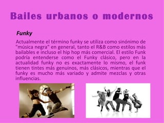 Bailes urbanos o modernos
 Funky
Actualmente el término funky se utiliza como sinónimo de
"música negra" en general, tanto el R&B como estilos más
bailables e incluso el hip hop más comercial. El estilo Funk
podría entenderse como el Funky clásico, pero en la
actualidad funky no es exactamente lo mismo, el funk
tienen tintes más genuinos, más clásicos, mientras que el
funky es mucho más variado y admite mezclas y otras
influencias.
 