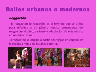 Bailes urbanos o modernos
Reggaetón
  El reggaeton (o reguetón, es el término que se utiliza
para referirse a un género musical procedente del
reggae jamaiquino, variante y adaptación de ésta música
en América Latina.
 El reggaeton se originó a partir del reggae en español en
la segunda mitad de los años setenta.
 
