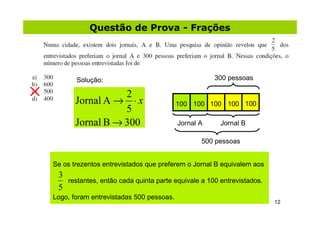 Questão de Prova - Frações




       Solução:                                      300 pessoas

                  2
       Jornal A → ⋅ x                    100 100 100 100 100
                  5
       Jornal B → 300                    Jornal A      Jornal B

                                                500 pessoas


Se os trezentos entrevistados que preferem o Jornal B equivalem aos
 3
     restantes, então cada quinta parte equivale a 100 entrevistados.
 5
Logo, foram entrevistadas 500 pessoas.
                                                                        12
 