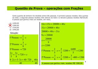 Questão de Prova – operações com Frações




                                    16 x + 15 x + 28800 = 40 x
                                    31x + 28800 = 40 x
                                    28800 = 40 x − 31x
Solução:
                  2                 9 x = 28800
1ª Pessoa → ⋅ x                          28800
                  5                 x=
                  3                         9
2ª Pessoa → ⋅ x                     x = 3200
                  8
3ª Pessoa → 720                                    2     2     6400
                                    1ª Pessoa → ⋅ x = ⋅ 3200 =      = 1280
2 x 3x                                             5     5       5
     + + 720 = x                                   3     3     3
 5      8                           2ª Pessoa → ⋅ x = ⋅ 3200 = ⋅ 400 = 1200
8 ⋅ 2 x + 5 ⋅ 3 x + 40 ⋅ 720 40 x                  8     8     1
                            =                                                       9
              40              40    A pessoa que ganhou mais, recebeu R$ 1280,00.
 