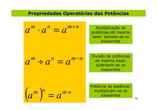 Propriedades Operatórias das Potências

                  m+ n
a ⋅a = a
 m      n                      Multiplicação de
                             potências de mesma
                             base: somam-se os
                                  expoentes



                       m−n
a ÷a = a
                             Divisão de potências
 m          n                  de mesma base:
                               subtraem-se os
                                  expoentes




(a )
                             Potência de potência:
  m n           m⋅ n
        =a
                               multiplicam-se os
                                  expoentes
                                                     10
 