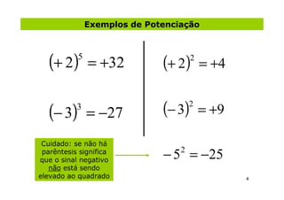 Exemplos de Potenciação



   (+ 2)   5
               = +32          (+ 2)   2
                                          = +4


   (− 3)   3
               = −27          (− 3)   2
                                          = +9

 Cuidado: se não há
 parêntesis significa
que o sinal negativo          − 5 = −25
                                  2

   não está sendo
elevado ao quadrado                              4
 