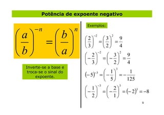 Potência de expoente negativo

                             Exemplos:
      −n                n
a         b                 −2

           = 
                                             2
                            2  3
 
                                       9
                              =  =
                            3  2   4
b         a              2
                            − 
                                     −2
                                             3
                                          = −  =
                                                   9
                                                     2


                             3             2   4
 Inverte-se a base e                             3
                                         1
  troca-se o sinal do
      expoente.             (− 5)
                                −3
                                      = −  = −
                                                  1
                                         5     125
                                     −3              3
                             1     2
                             −  =  −  = (− 2) = −8
                                                 3

                             2     1
                                                         9
 