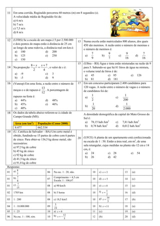 11 Em uma corrida, Reginaldo percorreu 60 metros (m) em 8 segundos (s).
     A velocidade média de Reginaldo foi de:
     a) 6 m/s
     b) 7 m/s
     c) 7,5 m/s
     d) 8 m/s

12 (UFRS) Se a escala de um mapa é 5 por 2.500.000               13 Numa escola estão matriculados 800 alunos, dos quais
     e dois pontos do mapa estão à distância de 25 cm               450 são meninos. A razão entre o número de meninas e
     ao longo de uma rodovia, a distância real em km é:             o número de meninos é:
      a) 100                   d) 200
                                                                            7                9               9                 7
      b) 125                   e) 250                                 a)            b)                c)                 d)
      c) 150
                                                                            9                7              16                16
                                                                 15 (Ulbra – RS) Água e tinta estão misturadas na razão de 9
                8− x x+7
14 Na proporção     =    , o valor de x é:                          para 5. Sabendo-se que há 81 litros de água na mistura,
                 2    4                                             o volume total de litros é de:
      a)      -9               c)     3                              a) 45               c) 85              e) 126
      b)      -3               d)     9                              b) 81               d) 181
16 (Vunesp) Em uma festa, a razão entre o número de              17 Em um concurso participaram 2.400 candidatos para
                          13                                        120 vagas. A razão entre o número de vagas e o número
   moças e o de rapazes é    . A porcentagem de                     de candidatos foi de:
                          12
     rapazes na festa é:                                                    1                               1
                                                                      a)                         c)
      a) 44%                   d)     48%                                   2                              200
      b) 45%                   e)     46%                                    1                               1
                                                                      b)                         d)
      c) 40%                                                                20                             2.000
18 Os dados da tabela abaixo referem-se à cidade de                  A densidade demográfica da capital do Mato Grosso do
     Campo Grande (MS).
                                                                     Sul é:
     Área (em km2) População (Censo 2000)                             a) 78,15 hab./km2       c) 7,81 hab./km2
                                                                                      2
                                                                      b) 0,78 hab./km         d) 0,012 hab./km2
     8.477               662.534
19 (U. Católica de Salvador – BA) Um certo metal é
    obtido, fundindo-se 15 partes de cobre com 6 partes
    de zinco. Para obter-se 136,5 kg desse metal, são            20 (UFCE) A planta de um apartamento está confeccionada
                                                                    na escala de 1 : 50. Então a área real, em m2, de uma
    necessários:
                                                                    sala retangular, cujas medidas na planta são 12 cm e 14
    a) 97,5 kg de cobre
                                                                    cm, é:
    b) 45 kg de zinco
                                                                     a) 24                c) 28               e) 54
    c) 92 kg de cobre
                                                                     b) 26                d) 42
    d) 41,5 kg de zinco
    e) 91,8 kg de cobre
Respostas:
01   a) 8                        06       Na esc. 1 : 20, não.              10    c) x = 3                  13     (a)
        7
01   b) 7                        07
                                          Comprimento = 4,5 cm
                                                                            10    d) x = 5                  14     (c)
        8                                 Escala: 1 : 106,67
01   c) 7                        08       a) 90 km/h                        10    e) x = 8                  15     (e)
        15
02   1705 km                     08       b) 3 horas                        10    f) x = 1                  16     (d)
                                                                                         2
03   1 : 200                     08       c) 18,5 km/l                      10    g) x = 34                 17     (b)
                                                                                          5
                                           5
04   1 : 10.000.000              09                                         10    h) x = 11                 18     (a)
                                          19
05   1 : 25                      10       a) x = 8                          11    (c)                       19     (a)
06   Na esc. 1 : 100, sim.       10       b) x = − 12                       12    (b)                       20     (d)
                                                    5
 