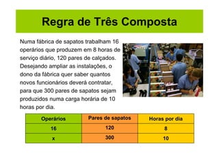 Regra de Três Composta
Numa fábrica de sapatos trabalham 16
operários que produzem em 8 horas de
serviço diário, 120 pares de calçados.
Desejando ampliar as instalações, o
dono da fábrica quer saber quantos
novos funcionários deverá contratar,
para que 300 pares de sapatos sejam
produzidos numa carga horária de 10
horas por dia.

        Operários        Pares de sapatos   Horas por dia
           16                   120              8
            x                   300              10
 
