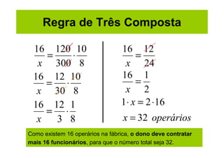 Regra de Três Composta

 16 120 10                       16 12
    =    ⋅                            =
  x 300 8                         x 24
 16 12 10                        16 1
    = ⋅                               =
  x 30 8                          x 2
 16 12 1                         1 ⋅ x = 2 ⋅16
    = ⋅
  x   3 8                         x = 32 operários
Como existem 16 operários na fábrica, o dono deve contratar
mais 16 funcionários, para que o número total seja 32.
 