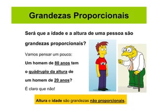 Grandezas Proporcionais

Será que a idade e a altura de uma pessoa são

grandezas proporcionais?

Vamos pensar um pouco:

Um homem de 80 anos tem

o quádruplo da altura de

um homem de 20 anos?

É claro que não!

     Altura e idade são grandezas não proporcionais.
 