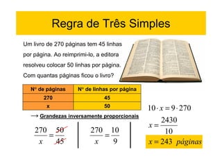Regra de Três Simples
Um livro de 270 páginas tem 45 linhas
por página. Ao reimprimi-lo, a editora
resolveu colocar 50 linhas por página.
Com quantas páginas ficou o livro?

  N° de páginas      N° de linhas por página
        270                     45
         x                      50
                                               10 ⋅ x = 9 ⋅ 270
  → Grandezas inversamente proporcionais
                                                    2430
                                               x=
    270 50                270 10                      10
       =                     =
     x   45                x   9               x = 243 páginas
 