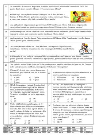 13     Em uma fábrica de vassouras, 4 operários, de mesma produtividade, produzem 80 vassouras em 2 dias. Em
        quantos dias 3 desses operários fabricam 150 vassouras nessa fábrica?


 14     Andando a pé, 8 horas por dia, um rapaz conseguiu, em 10 dias, percorrer a
        distância de 40 km. Quantos quilômetros esse rapaz poderia percorrer, em 8 dias,
        se conservasse a mesma velocidade, andando 12 horas por dia?


 15     Uma gráfica tem 5 máquinas iguais que imprimem 36000 panfletos em 2 horas. Se 2 dessas máquinas não
        estiverem funcionando, em quanto tempo as restantes fariam 27000 exemplares do mesmo panfleto?

 16     Vinte homens podem arar um campo em 6 dias, trabalhando 9 horas diariamente. Quanto tempo será necessário
        para que 12 homens arem esse mesmo campo, trabalhando 5 horas diárias?

 17     Na alimentação de 3 cavalos durante 7 dias consumiram-se 1470 kg de alfafa. Para alimentar 8 cavalos durante
        10 dias, quantos quilos serão necessários?


 18     Um ciclista percorreu 150 km em 2 dias, pedalando 3 horas por dia. Supondo que ele
        mantenha essa eficiência, em quantos dias faria uma viagem de 400 km, andando 4 horas
        por dia?


 19     Se 8 lâmpadas de certa potência, consomem 78 kw permanecendo acesas 3 horas por noite durante 13 noites,
        quantos quilowatts consumirão 5 lâmpadas de dupla potência, permanecendo acesas 4 horas por noite, durante 16
        noites?

 20     Uma cerâmica produz 30.000 tijolos em 30 dias, sendo que seus operários trabalham dez horas por dia. Quantos
        tijolos serão produzidos em 15 dias, se os operários trabalharem 8 horas por dia?
 21     (Unimep-SP) Se dois gatos comem dois ratos em
        dois minutos, para comer 60 ratos em 30 minutos                  22       Se 5 torneiras enchem um tanque em 450 minutos, 9
        são necessários:                                                          torneiras encheriam esse tanque em:
         a) 4 gatos               d) 5 gatos                                       a) 900 minutos            c) 500 minutos
         b) 3 gatos               e) 6 gatos                                       b) 810 minutos            d) 250 minutos
         c) 2 gatos
        (IFSul) Uma pessoa, viajando de automóvel,                       24       (UFMG) Uma empresa tem 750 empregados e
 23
        fez o percurso Porto Alegre - Cruz Alta em 5                              comprou marmitas individuais congeladas suficientes
        horas, a uma velocidade média de 80 km/h.                                 para o almoço deles durante 25 dias. Se essa empresa
        Na volta, fez o mesmo percurso em 4 horas.                                tivesse mais 500 empregados, a quantidade de
        Portanto, a velocidade em km/h, ao retornar,                              marmitas adquiridas seria suficiente para um número
        foi de:                                                                   de dias igual a:
         a)      64                         c)    90                                a) 10             c) 15               e) 20
         b)      85                         d)    100                               b) 12             d) 18
 25   (Unifor-CE) Um texto ocupa 6 páginas de 45
                                                                         26       A cada mês, para que seja preservada uma área de
      linhas cada uma, com 80 letras (ou espaços) em
                                                                                  floresta equivalente a 18 campos de futebol, 1.000.000
      cada linha. Para torná-lo mais legível, diminui-se
                                                                                  de pessoas deveriam usar o verso do papel. Para que a
      para 30 o número de linhas por página e para 40 o
                                                                                  área preservada fosse pelo menos um campo de
      número de letras (ou espaços) por linhas. Nas
                                                                                  futebol, quantas pessoas, aproximadamente, deveriam
      novas condições, o número de páginas ocupadas
                                                                                  usar o verso do papel?
      pelo texto será:
                                                                                    a) 50.000                 c) 55.556
        a) 24              c) 18               e) 9
                                                                                    b) 32.570                 d) 43.272
        b) 21              d) 12
Respostas:
01a   500 pães        03a   22 min 30 seg    06   240 peças       10   5 horas        14   48 km        18   4 dias         22   (d)
01b   18,75 kg        03b   3 torneiras      07   16 operários    11   5400 tijolos   15   2 h 30 min   19   160 kw         23   (d)
02a   4 horas         04    84 km/h          08   90 cab. gado    12   36 voltas      16   18 dias      20   1200 tijolos   24   (c)
02b   72 km/h         05    26 dias          09   44 min 48 seg   13   5 dias         17   5600 kg      21   (a)            25   (c)   26   (c)
 