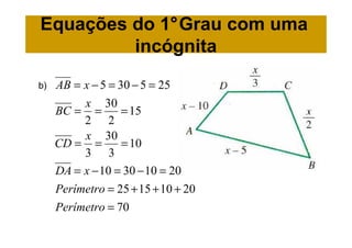 Equações do 1°Grau com uma
         incógnita
b)   AB = x − 5 = 30 − 5 = 25
          x 30
     BC = =        = 15
          2 2
          x 30
     CD = =        = 10
          3 3
     DA = x − 10 = 30 − 10 = 20
     Perímetro = 25 + 15 + 10 + 20
     Perímetro = 70
 