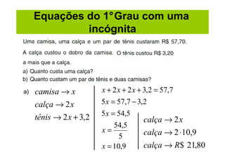 Equações do 1°Grau com uma
              incógnita




a)   camisa → x          x + 2 x + 2 x + 3,2 = 57,7
     calça → 2 x         5 x = 57,7 − 3,2
                         5 x = 54,5
     tênis → 2 x + 3,2                  calça → 2 x
                              54,5
                         x=             calça → 2 ⋅10,9
                               5
                         x = 10,9       calça → R$ 21,80
 
