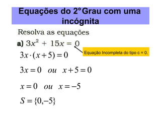 Equações do 2°Grau com uma
         incógnita


3 x ⋅ ( x + 5) = 0   Equação Incompleta do tipo c = 0.



3 x = 0 ou x + 5 = 0
x = 0 ou x = −5
S = {0,−5}
 