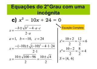 Equações do 2°Grau com uma
          incógnita

    − b ± b2 − 4 ⋅ a ⋅ c            Equação Completa
x=
           2⋅a
a = 1, b = −10, c = 24                  10 + 2 12
                                   x' =       =   =6
                                          2     2
   − (−10) ± (−10) 2 − 4 ⋅1 ⋅ 24
x=                                      10 − 2 8
              2 ⋅1                 x" =       = =4
                                           2    2
   10 ± 100 − 96 10 ± 4            S = {4, 6}
x=                =
         2             2
 