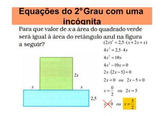 Equações do 2°Grau com uma
         incógnita

                 (2 x) 2 = 2,5 ⋅ ( x + 2 x + x)
                 4 x 2 = 2,5 ⋅ 4 x
                 4 x 2 = 10 x
                 4 x 2 − 10 x = 0
                 2 x ⋅ (2 x − 5) = 0
                 2 x = 0 ou 2 x − 5 = 0
                     0
                 x=     ou 2 x = 5
                     2
                               5
                 x = 0 ou x =
                               2
 