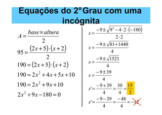 Equações do 2°Grau com uma
         incógnita
                                   − 9 ± 9 2 − 4 ⋅ 2 ⋅ (− 180)
     base × altura            x=
A=                                           2⋅2
            2
                                   − 9 ± 81 + 1440
95 =
      (2 x + 5) ⋅ (x + 2)     x=
                                           4
              2                    − 9 ± 1521
                              x=
190 = (2 x + 5) ⋅ ( x + 2 )              4
                                   − 9 ± 39
190 = 2 x + 4 x + 5 x + 10
           2
                              x=
                                       4
190 = 2 x 2 + 9 x + 10             − 9 + 39 30 15
                              x' =          =      =
2 x 2 + 9 x − 180 = 0                  4       4       2
                                   − 9 − 39 − 48
                              x' =          =         = −12
                                       4        4
 