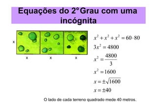 Equações do 2°Grau com uma
             incógnita
                                  x + x + x = 60 ⋅ 80
                                   2     2    2
x
                                  3x 2 = 4800
                                        4800
     x     x            x
                                  x =
                                    2

                                          3
                                  x 2 = 1600
                                  x = ± 1600
                                  x = ±40
         O lado de cada terreno quadrado mede 40 metros.
 