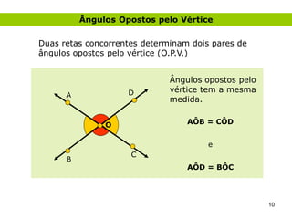 Ângulos Opostos pelo Vértice

Duas retas concorrentes determinam dois pares de
ângulos opostos pelo vértice (O.P.V.)


                              Ângulos opostos pelo
                    D         vértice tem a mesma
      A
                              medida.


               O                  AÔB = CÔD


                                       e
                     C
      B
                                  AÔD = BÔC




                                                     10
 