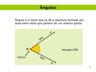 Ângulos


Ângulo é o nome que se dá a abertura formada por
duas semi-retas que partem de um mesmo ponto.


                        A




           O                    Notação:AÔB


 Vértice

                         B
                                                   3
 