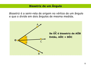Bissetriz de um Ângulo

Bissetriz é a semi-reta de origem no vértice de um ângulo
e que o divide em dois ângulos de mesma medida.


                     A


                              Se OC é bissetriz de AÔB
                              Então, AÔC = BÔC
    O
                          C




                      B



                                                            8
 