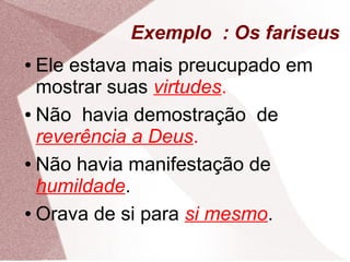 Exemplo : Os fariseus
● Ele estava mais preucupado em
  mostrar suas virtudes.
● Não havia demostração de

  reverência a Deus.
● Não havia manifestação de

  humildade.
● Orava de si para si mesmo.
 