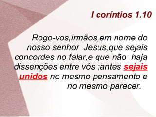 I coríntios 1.10

     Rogo-vos,irmãos,em nome do
   nosso senhor Jesus,que sejais
concordes no falar,e que não haja
dissenções entre vós ;antes sejais
 unidos no mesmo pensamento e
             no mesmo parecer.
 