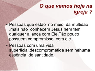 O que vemos hoje na
                              igreja ?

●   Pessoas que estão no meio da multidão
    ,mais não conhecem Jesus nem tem
    qualquer aliança com Ele.Tão pouco
    possuem compromisso com ele .
●   Pessoas com uma vida
    superficial,descomprometida sem nehuma
    essência de santidade.
 