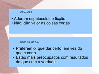 CRIANÇAS

● Adoram espetáculos e ficção
● Não dão valor as coisas certas




      HOJE NA IGREJA

●   Preferem o que dar certo em vez do
    que é certo.
●   Estão mais preocupados com resultados
    do que com a verdade
 