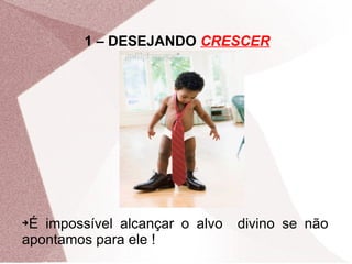 1 – DESEJANDO CRESCER




➔É impossível alcançar o alvo   divino se não
apontamos para ele !
 