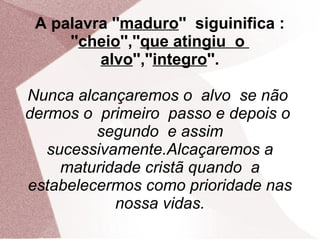 A palavra ''maduro'' siguinifica :
     ''cheio'',''que atingiu o
         alvo'',''integro''.

Nunca alcançaremos o alvo se não
dermos o primeiro passo e depois o
         segundo e assim
   sucessivamente.Alcaçaremos a
     maturidade cristã quando a
estabelecermos como prioridade nas
            nossa vidas.
 