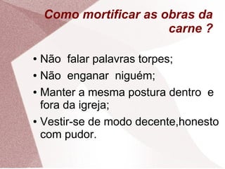 Como mortificar as obras da
                        carne ?

● Não falar palavras torpes;
● Não enganar niguém;


● Manter a mesma postura dentro e

  fora da igreja;
● Vestir-se de modo decente,honesto

  com pudor.
 