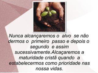 Nunca alcançaremos o alvo se não
dermos o primeiro passo e depois o
         segundo e assim
   sucessivamente.Alcaçaremos a
     maturidade cristã quando a
estabelecermos como prioridade nas
            nossa vidas.
 