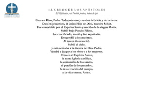 E L C R E D O D E L O S A P Ó S T O L E S
El Oficiante y el Pueblo juntos, todos de pie
Creo en Dios, Padre Todopoderoso, creador del cielo y de la tierra.
Creo en Jesucristo, el único Hijo de Dios, nuestro Señor.
Fue concebido por el Espíritu Santo y nacido de la virgen María.
Sufrió bajo Poncio Pilato,
fue crucificado, murió y fue sepultado.
Descendió a los muertos.
Al tercer día resucitó.
Subió al cielo,
y está sentado a la diestra de Dios Padre.
Vendrá a juzgar a los vivos y a los muertos.
Creo en el Espíritu Santo,
la santa Iglesia católica,
la comunión de los santos,
el perdón de los pecados,
la resurrección del cuerpo,
y la vida eterna. Amén.
 